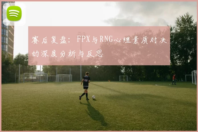 赛后复盘：FPX与RNG心理素质对决的深度分析与反思