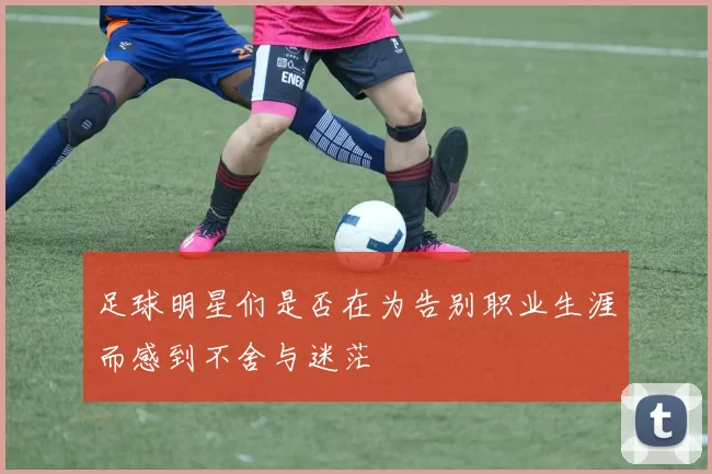 足球明星们是否在为告别职业生涯而感到不舍与迷茫