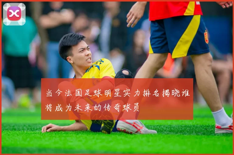 当今法国足球明星实力排名揭晓谁将成为未来的传奇球员