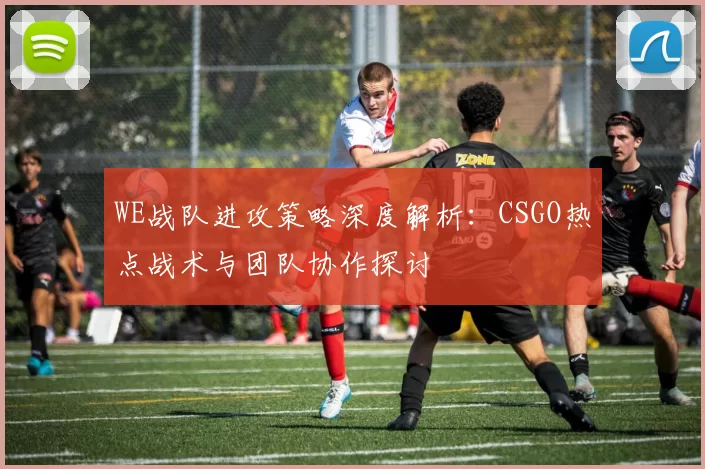 WE战队进攻策略深度解析：CSGO热点战术与团队协作探讨