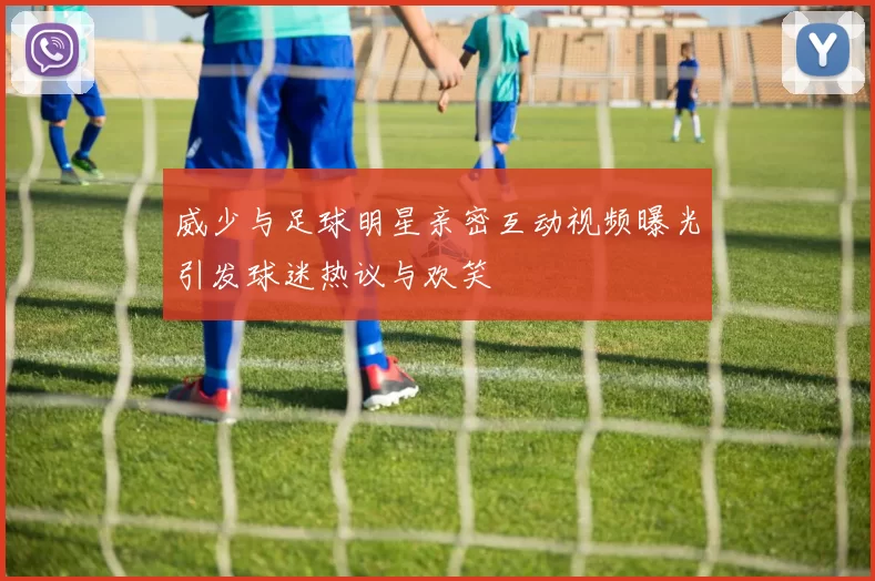 威少与足球明星亲密互动视频曝光引发球迷热议与欢笑