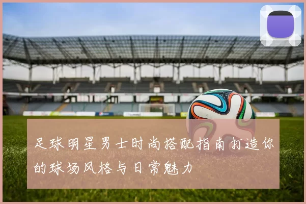 足球明星男士时尚搭配指南打造你的球场风格与日常魅力