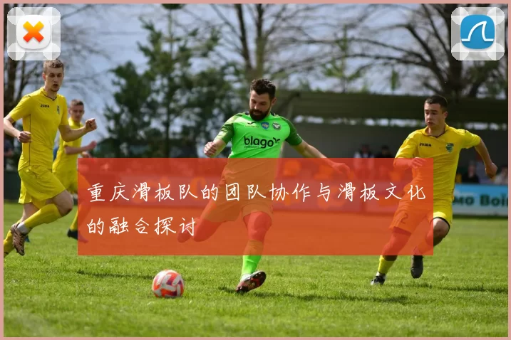 重庆滑板队的团队协作与滑板文化的融合探讨