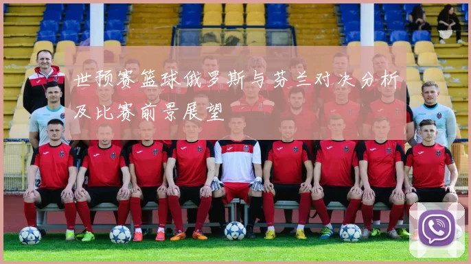 世预赛篮球俄罗斯与芬兰对决分析及比赛前景展望