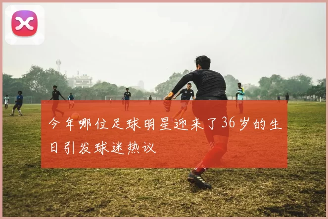 今年哪位足球明星迎来了36岁的生日引发球迷热议