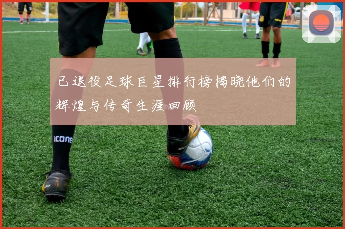 已退役足球巨星排行榜揭晓他们的辉煌与传奇生涯回顾