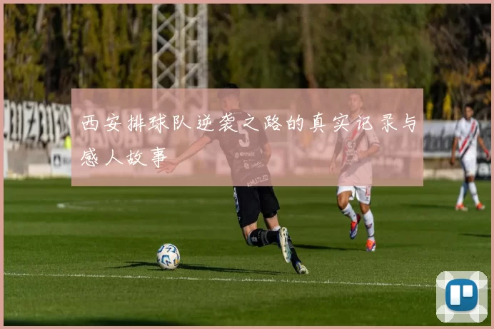 西安排球队逆袭之路的真实记录与感人故事
