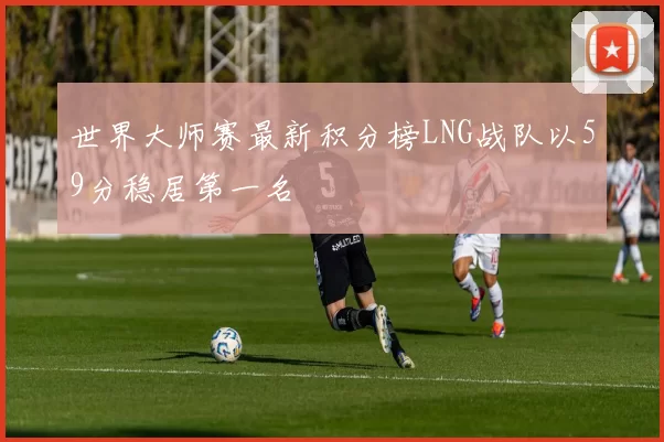 世界大师赛最新积分榜LNG战队以59分稳居第一名