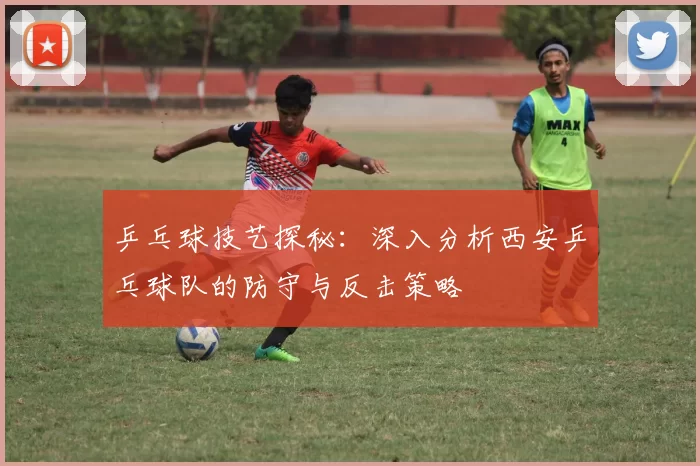 乒乓球技艺探秘：深入分析西安乒乓球队的防守与反击策略