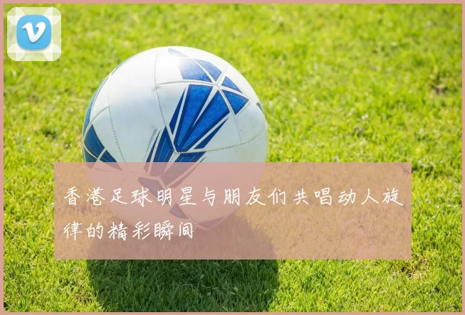 香港足球明星与朋友们共唱动人旋律的精彩瞬间
