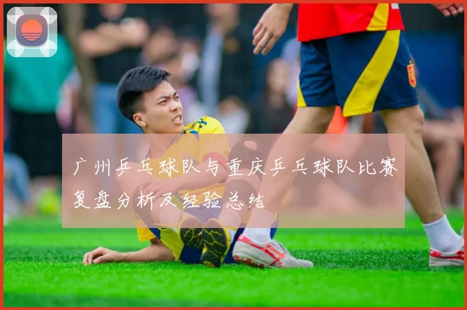 广州乒乓球队与重庆乒乓球队比赛复盘分析及经验总结