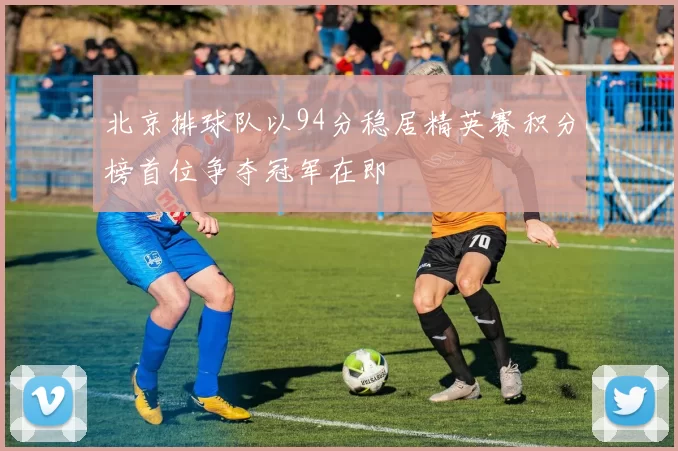 北京排球队以94分稳居精英赛积分榜首位争夺冠军在即