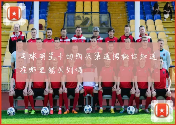 足球明星卡的购买渠道揭秘你知道在哪里能买到吗