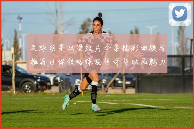 足球明星动漫短片全集精彩回顾与推荐让你领略球场传奇与动画魅力