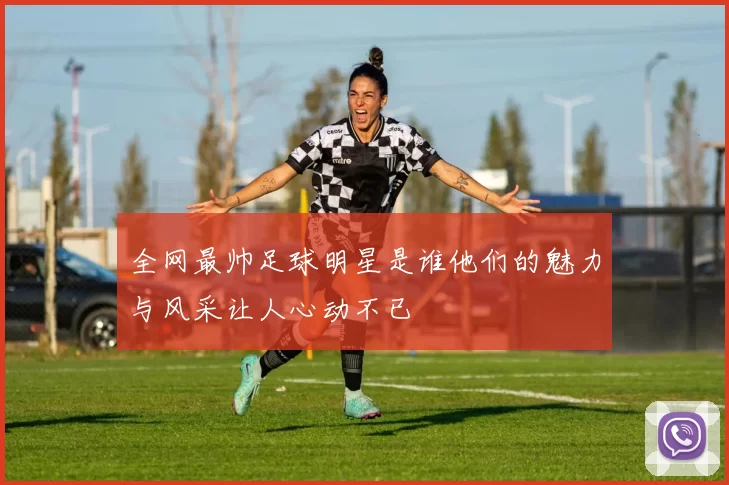 全网最帅足球明星是谁他们的魅力与风采让人心动不已