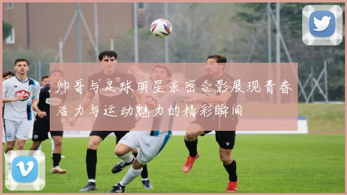 帅哥与足球明星亲密合影展现青春活力与运动魅力的精彩瞬间