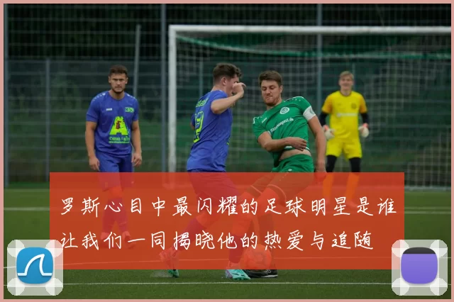 罗斯心目中最闪耀的足球明星是谁让我们一同揭晓他的热爱与追随