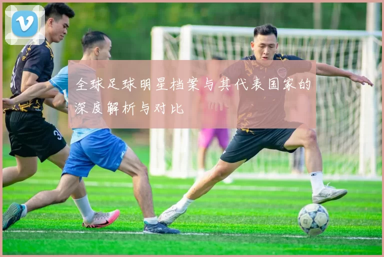 全球足球明星档案与其代表国家的深度解析与对比