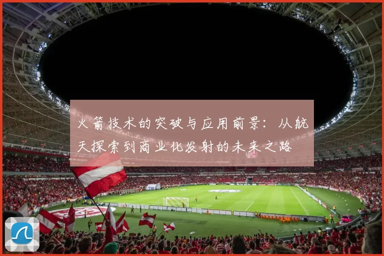 火箭技术的突破与应用前景：从航天探索到商业化发射的未来之路