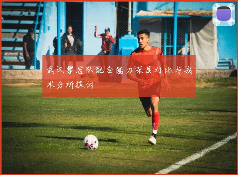 武汉攀岩队配合能力深度对比与战术分析探讨