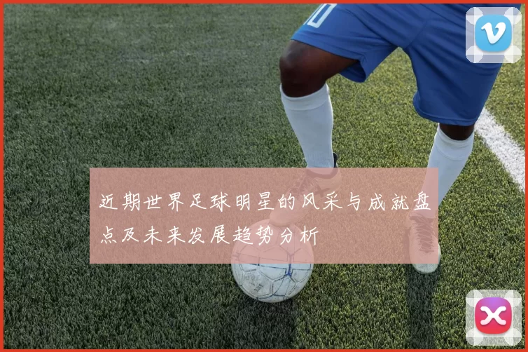 近期世界足球明星的风采与成就盘点及未来发展趋势分析