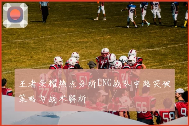 王者荣耀热点分析LNG战队中路突破策略与战术解析