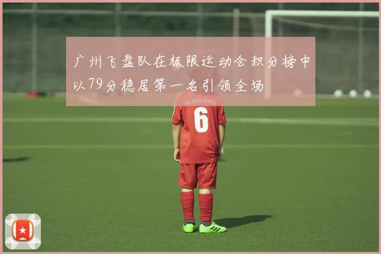 广州飞盘队在极限运动会积分榜中以79分稳居第一名引领全场