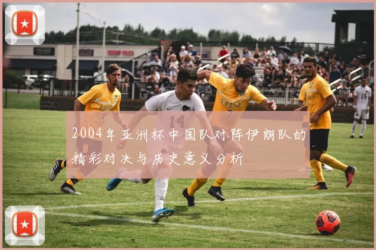 2004年亚洲杯中国队对阵伊朗队的精彩对决与历史意义分析