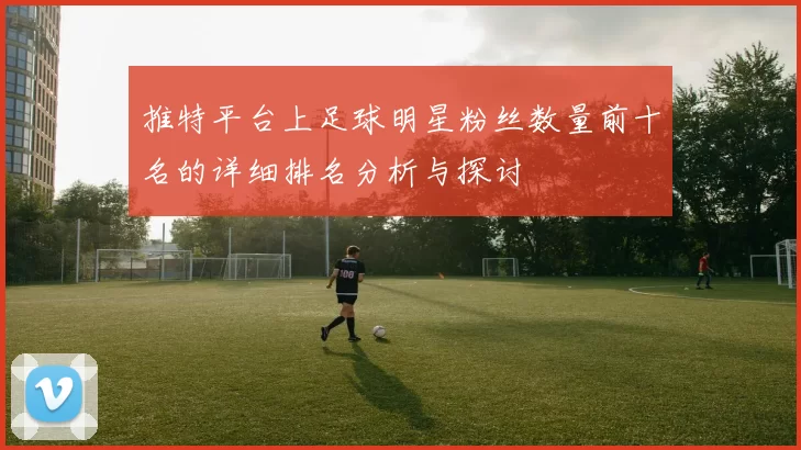 推特平台上足球明星粉丝数量前十名的详细排名分析与探讨