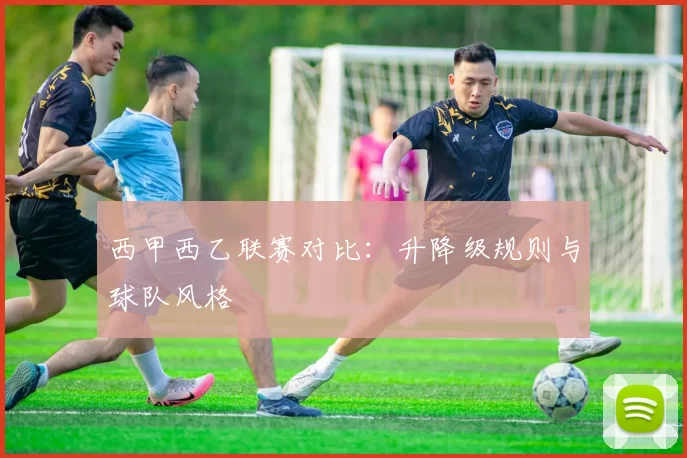 西甲西乙联赛对比：升降级规则与球队风格