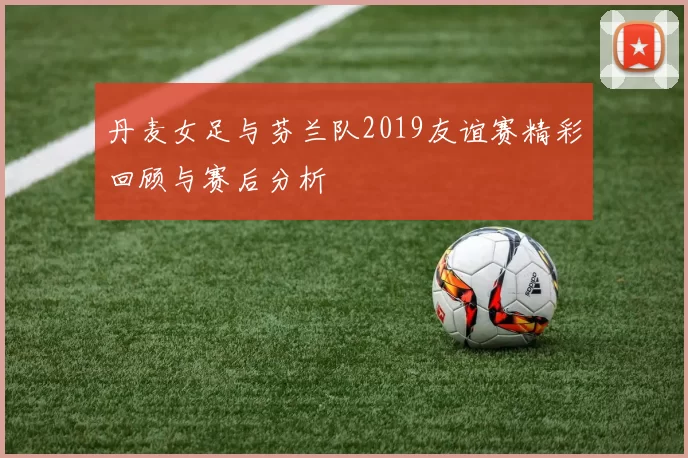 丹麦女足与芬兰队2019友谊赛精彩回顾与赛后分析