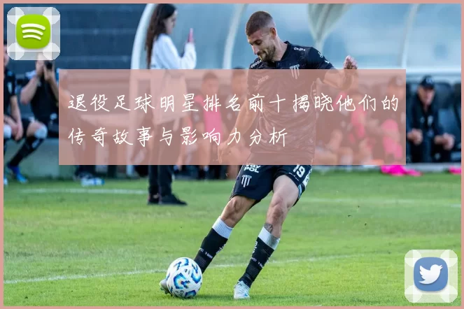 退役足球明星排名前十揭晓他们的传奇故事与影响力分析