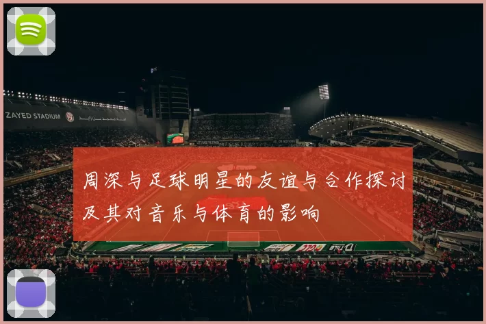 周深与足球明星的友谊与合作探讨及其对音乐与体育的影响