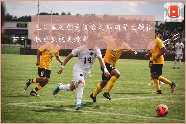 生日派对创意摆台足球明星主题礼物让庆祝更精彩