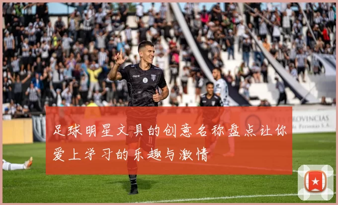足球明星文具的创意名称盘点让你爱上学习的乐趣与激情