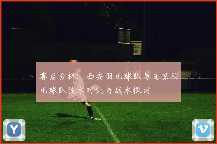 赛后分析：西安羽毛球队与南京羽毛球队技术对比与战术探讨