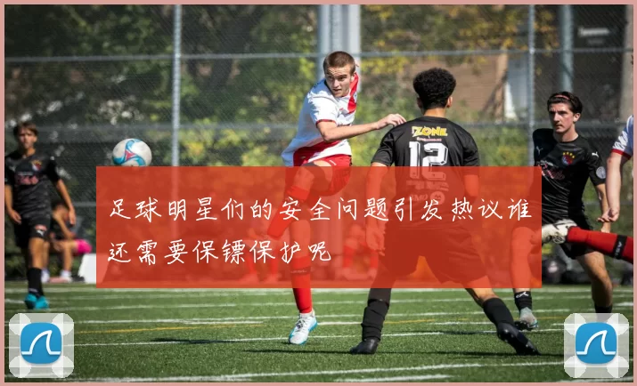 足球明星们的安全问题引发热议谁还需要保镖保护呢