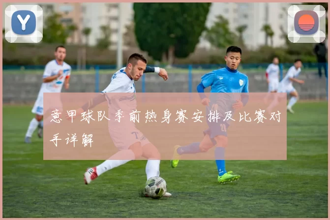 意甲球队季前热身赛安排及比赛对手详解