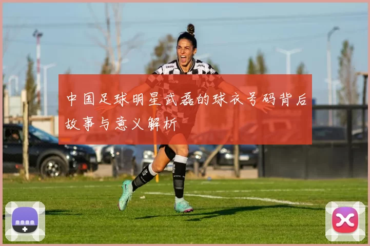 中国足球明星武磊的球衣号码背后故事与意义解析