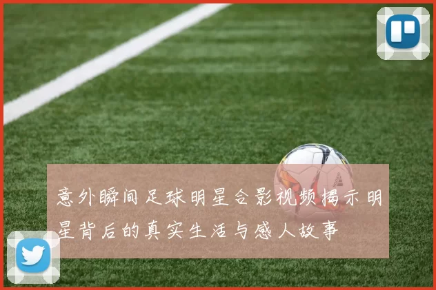 意外瞬间足球明星合影视频揭示明星背后的真实生活与感人故事