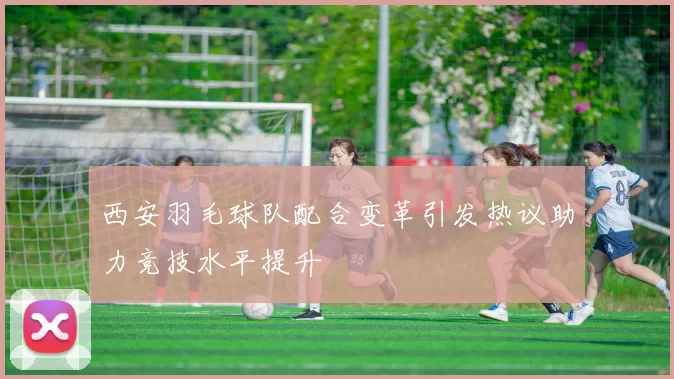 西安羽毛球队配合变革引发热议助力竞技水平提升