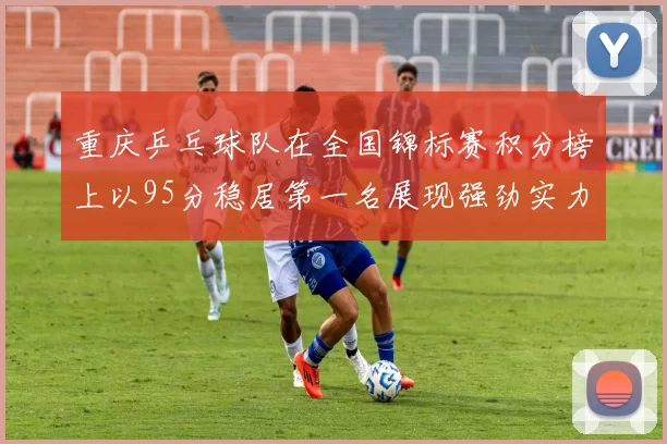 重庆乒乓球队在全国锦标赛积分榜上以95分稳居第一名展现强劲实力