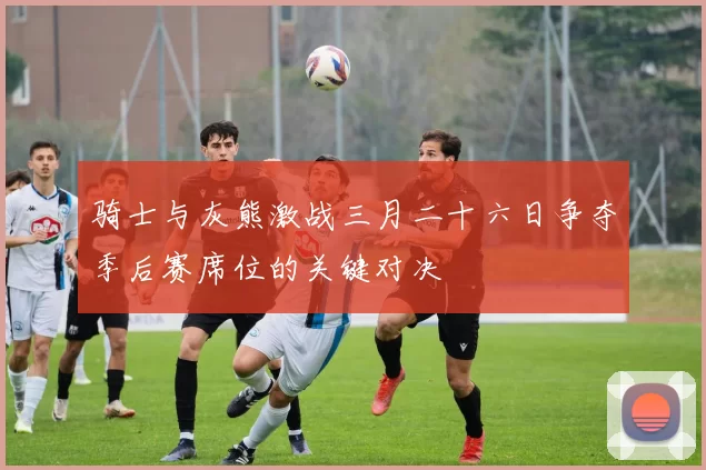 骑士与灰熊激战三月二十六日争夺季后赛席位的关键对决