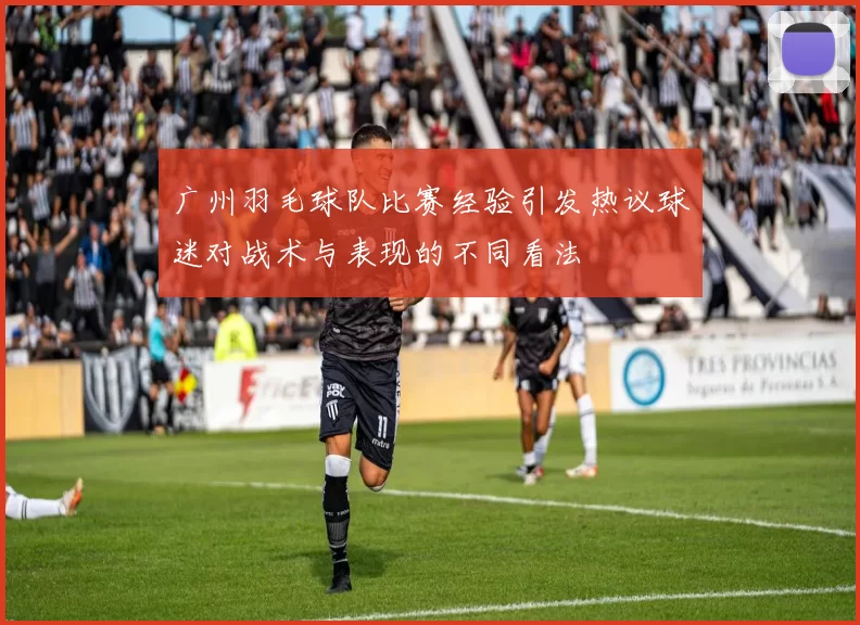 广州羽毛球队比赛经验引发热议球迷对战术与表现的不同看法