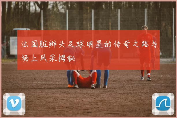 法国脏辫头足球明星的传奇之路与场上风采揭秘