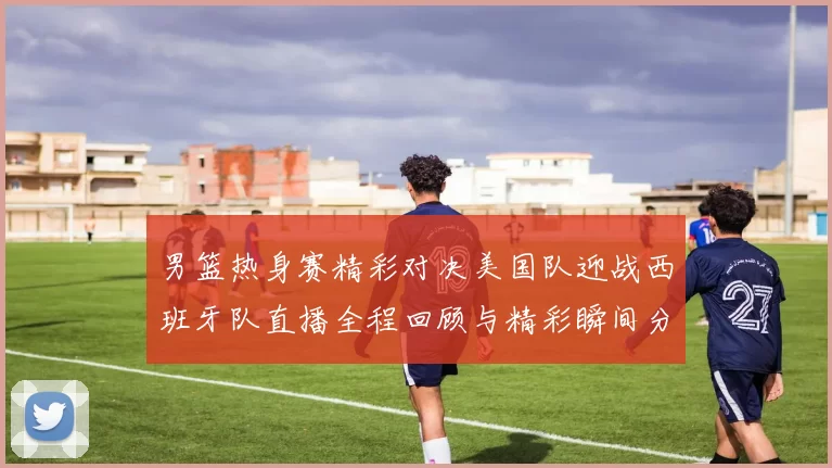 男篮热身赛精彩对决美国队迎战西班牙队直播全程回顾与精彩瞬间分析