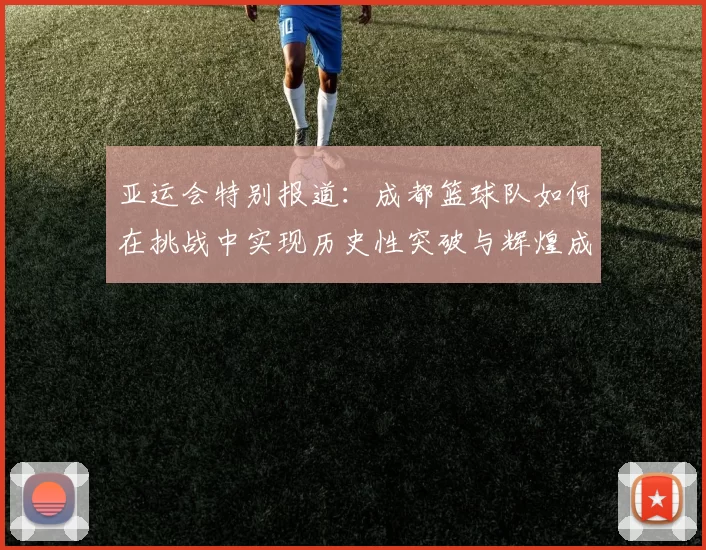 亚运会特别报道：成都篮球队如何在挑战中实现历史性突破与辉煌成就