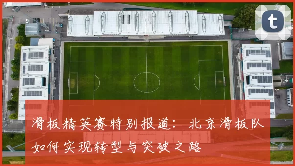 滑板精英赛特别报道：北京滑板队如何实现转型与突破之路