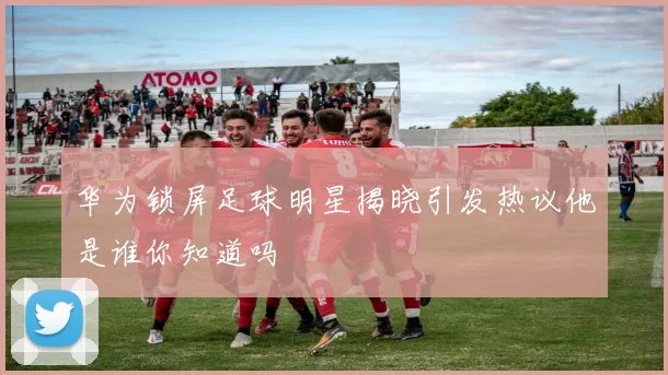 华为锁屏足球明星揭晓引发热议他是谁你知道吗