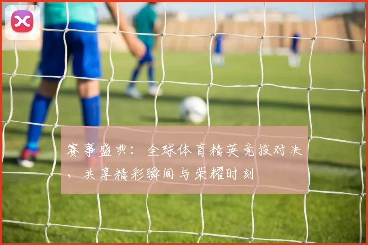 赛事盛典：全球体育精英竞技对决，共享精彩瞬间与荣耀时刻